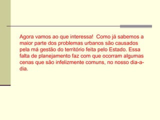 Agora vamos ao que interessa! Como já sabemos a
maior parte dos problemas urbanos são causados
pela má gestão do território feita pelo Estado. Essa
falta de planejamento faz com que ocorram algumas
cenas que são infelizmente comuns, no nosso dia-a-
dia.
 
