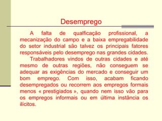 Desemprego
A falta de qualficação profissional, a
mecanização do campo e a baixa empregabilidade
do setor industrial são talvez os principais fatores
responsáveis pelo desemprego nas grandes cidades.
Trabalhadores vindos de outras cidades e até
mesmo de outras regiões, não conseguem se
adequar as exigências do mercado e conseguir um
bom emprego. Com isso, acabam ficando
desempregados ou recorrem aos empregos formais
menos « prestigiados », quando nem isso vão para
os empregos informais ou em última instância os
ilícitos.
 