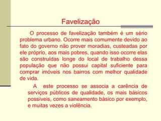 Favelização
O processo de favelização também é um sério
problema urbano. Ocorre mais comumente devido ao
fato do governo não prover moradias, custeadas por
ele próprio, aos mais pobres, quando isso ocorre elas
são construídas longe do local de trabalho dessa
população que não possui capital suficiente para
comprar imóveis nos bairros com melhor qualidade
de vida.
A este processo se associa a carência de
serviços públicos de qualidade, os mais básicos
possíveis, como saneamento básico por exemplo,
e muitas vezes a violência.
 