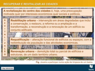 Fig. Jovens a participar numa ação de limpeza de um bairro.
RECUPERAR E REVITALIZAR AS CIDADES
Pág. 120/121/122
A revitalização do centro das cidades é, hoje, uma preocupação
motivada quer por interesses económicos quer sociais e políticos.
Reabilitação urbana – intervenção em áreas degradadas que inclui
a conservação, o restauro, a reforma ou a ampliação e a
transformação, a reconstrução e a renovação de um edifício ou
conjunto edificado.
Requalificação – alteração funcional de edifícios ou espaços, com a
redistribuição da população e das atividades económicas.
Renovação urbana – demolição total ou parcial de edifícios e
estruturas, de um dado território urbano.
R
E
V
I
T
A
L
I
Z
A
Ç
Ã
O
 
