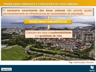 PROBLEMAS URBANOS E CONDIÇÕES DE VIDA URBANA
Pág. 110/111
O excessivo crescimento das áreas urbanas não permite ajustar
permanentemente as infraestruturas às necessidades da população.
PROBLEMAS URBANÍSTICOS
Colocam em risco a sustentabilidade
e a qualidade de vida.
Fig. Urbanização, Almada.
 