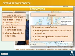 DESEMPREGO E POBREZA
Pág. 115
Fig. Taxa de desemprego no interior das principais cidades europeias (2008).
Fig. Homem à procura de emprego.
 problemas económicos;
 diminuição dos contactos sociais e da
autoestima;
 aumento da pobreza e da exclusão
social.
O desemprego é
particularmente grave
nas cidades, onde a
sobrevivência das
famílias depende
apenas dos salários.
Provoca:Agrava-se com:
DESEMPREGO
 conjuntura
económica atual;
 deslocalização das
empresas.
 