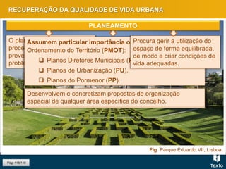 Fig. Parque Eduardo VII, Lisboa.
RECUPERAÇÃO DA QUALIDADE DE VIDA URBANA
Pág. 118/119
O planeamento é um
processo essencial na
prevenção e resolução dos
problemas urbanos.
Assumem particular importância os Planos Municipais do
Ordenamento do Território (PMOT):
 Planos Diretores Municipais (PDM).
 Planos de Urbanização (PU).
 Planos do Pormenor (PP).
Procura gerir a utilização do
espaço de forma equilibrada,
de modo a criar condições de
vida adequadas.
Definem a organização espacial de uma área do perímetro
urbano do território municipal onde seja necessária.
É um instrumento de gestão territorial de nível local, que fixa
as linhas gerais de ocupação do território municipal.
Desenvolvem e concretizam propostas de organização
espacial de qualquer área específica do concelho.
PLANEAMENTO
 