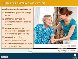 Fig. Crianças na escola.
Fig. Espaço de lazer de uma cidade.
Fig. Tráfego na cidade.
Fig. Palácio da Pena, Sintra.
Fig. Apoio a idosos.
HUMANIZAR OS ESPAÇOS DE VIVÊNCIA
Pág. 123
A valorização urbana passa por:
 melhorar a gestão do tráfego
urbano;
 alargar os serviços de
acompanhamento de crianças
e jovens;
 aumentar o número e a
qualidade dos espaços verdes
e melhorar os que existem;
 construir e otimizar
equipamentos coletivos;
 desenvolver serviços de apoio
à população idosa.
 