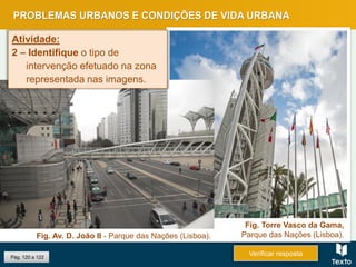 Pág. 120 a 122
PROBLEMAS URBANOS E CONDIÇÕES DE VIDA URBANA
Verificar resposta
Fig. Torre Vasco da Gama,
Parque das Nações (Lisboa).Fig. Av. D. João II - Parque das Nações (Lisboa).
Atividade:
2 – Identifique o tipo de
intervenção efetuado na zona
representada nas imagens.
 