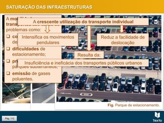 Fig. Congestionamento de trânsito.Fig. Parque de estacionamento subterrâneo.Fig. Emissão de gases poluentes.
Pág. 112
SATURAÇÃO DAS INFRAESTRUTURAS
Fig. Parque de estacionamento.
A mobilidade e os
transportes são causa de
problemas como:
 congestionamentos
de trânsito;
 dificuldades de
estacionamento;
 proliferação de
parques subterrâneos;
 emissão de gases
poluentes.
Intensifica os movimentos
pendulares
Insuficiência e ineficácia dos transportes públicos urbanos
Resulta da:
Reduz a facilidade de
deslocação
A crescente utilização do transporte individual
 
