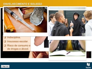 ENVELHECIMENTO E SOLIDÃO
Nas áreas suburbanas, são as
crianças e adolescente que sofrem
outra solidão: a ausência dos pais.
Pág. 114
O envelhecimento da população
levanta problemas sociais de
abandono e solidão.
 Indisciplina.
 Insucesso escolar.
 Risco de consumo e
de drogas e álcool.
 