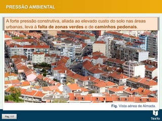 PRESSÃO AMBIENTAL
Pág. 117
Fig. Vista aérea de Almada.
A forte pressão construtiva, aliada ao elevado custo do solo nas áreas
urbanas, leva à falta de zonas verdes e de caminhos pedonais.
 