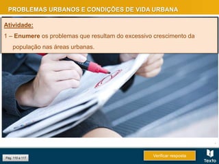 Pág. 110 a 117
PROBLEMAS URBANOS E CONDIÇÕES DE VIDA URBANA
.
Verificar resposta
Atividade:
1 – Enumere os problemas que resultam do excessivo crescimento da
população nas áreas urbanas.
 