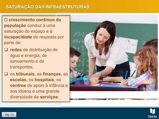 SATURAÇÃO DAS INFRAESTRUTURAS
Pág. 112
O crescimento contínuo da
população conduz a uma
saturação do espaço e à
incapacidade de resposta por
parte de:
 redes de distribuição de
água e energia, de
saneamento e de
transportes;
 os tribunais, as finanças, as
escolas, os hospitais, os
centros de apoio à infância e
aos idosos e uma grande
diversidade de serviços.
 