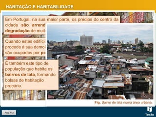 HABITAÇÃO E HABITABILIDADE
Pág. 113
Fig. Ribeira, Porto.
Em Portugal, na sua maior parte, os prédios do centro da
cidade são arrendados, o que provoca uma maior
degradação de muitos edifícios nas áreas mais antigas.
Quando estes edifícios ficam desocupados e não se
procede à sua demolição ou recuperação, frequentemente
são ocupados por população de escassos recursos.
Fig. Bairro de lata numa área urbana.
É também este tipo de
população que habita os
bairros de lata, formando
bolsas de habitação
precária.
 
