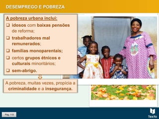 Pág. 115
DESEMPREGO E POBREZA
A pobreza, muitas vezes, propícia a
criminalidade e a insegurança.
A pobreza urbana inclui:
 idosos com baixas pensões
de reforma;
 trabalhadores mal
remunerados;
 famílias monoparentais;
 certos grupos étnicos e
culturais minoritários;
 sem-abrigo.
 