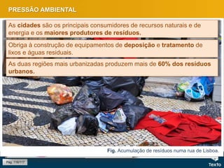 PRESSÃO AMBIENTAL
Pág. 116/117
Fig. Aterro sanitário.
Fig. Acumulação de resíduos numa rua de Lisboa.
As cidades são os principais consumidores de recursos naturais e de
energia e os maiores produtores de resíduos.
Obriga à construção de equipamentos de deposição e tratamento de
lixos e águas residuais.
As duas regiões mais urbanizadas produzem mais de 60% dos resíduos
urbanos.
 