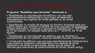 O que existe hoje no campo da reabilitação urbana?
Programa “Reabilitar para Arrendar” destinado à:
 Reabilitação ou reconstrução de edifícios cujo uso seja
maioritariamente habitacional e cujos fogos se destinem a
arrendamento nos regimes de renda apoiada ou de renda
condicionada;
 Reabilitação ou criação de espaços do domínio municipal para uso
público desde que ocorram no âmbito de uma operação de reabilitação
urbana sistemática, conforme o disposto no Decreto-Lei n.º 307/2009,
de 23 de outubro, na redação dada pela Lei n.º 32/2012, de 14 de
agosto;
 Reabilitação ou reconstrução de edifícios que se destinem a
equipamentos de uso público, incluindo residências para estudantes;
 Construção de edifícios cujo uso seja maioritariamente habitacional e
cujos fogos se destinem a arrendamento nos regimes de renda
apoiada ou de renda condicionada, desde que se tratem de
intervenções relevantes de preenchimento do tecido urbano antigo.

 