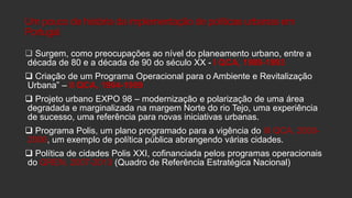 Um pouco de história da implementação de políticas urbanas em
Portugal
 Surgem, como preocupações ao nível do planeamento urbano, entre a
década de 80 e a década de 90 do século XX - I QCA, 1989-1993
 Criação de um Programa Operacional para o Ambiente e Revitalização
Urbana” – II QCA, 1994-1999
 Projeto urbano EXPO 98 – modernização e polarização de uma área
degradada e marginalizada na margem Norte do rio Tejo, uma experiência
de sucesso, uma referência para novas iniciativas urbanas.
 Programa Polis, um plano programado para a vigência do III QCA, 20002006, um exemplo de política pública abrangendo várias cidades.
 Política de cidades Polis XXI, cofinanciada pelos programas operacionais
do QREN, 2007-2013 (Quadro de Referência Estratégica Nacional)

 