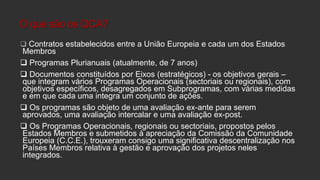 O que são os QCA?
 Contratos estabelecidos entre a União Europeia e cada um dos Estados

Membros
 Programas Plurianuais (atualmente, de 7 anos)
 Documentos constituídos por Eixos (estratégicos) - os objetivos gerais –
que integram vários Programas Operacionais (sectoriais ou regionais), com
objetivos específicos, desagregados em Subprogramas, com várias medidas
e em que cada uma integra um conjunto de ações.
 Os programas são objeto de uma avaliação ex-ante para serem
aprovados, uma avaliação intercalar e uma avaliação ex-post.
 Os Programas Operacionais, regionais ou sectoriais, propostos pelos
Estados Membros e submetidos à apreciação da Comissão da Comunidade
Europeia (C.C.E.), trouxeram consigo uma significativa descentralização nos
Países Membros relativa à gestão e aprovação dos projetos neles
integrados.

 