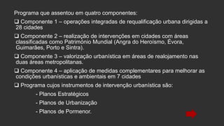Programa que assentou em quatro componentes:
 Componente 1 – operações integradas de requalificação urbana dirigidas a
28 cidades
 Componente 2 – realização de intervenções em cidades com áreas
classificadas como Património Mundial (Angra do Heroísmo, Évora,
Guimarães, Porto e Sintra).
 Componente 3 – valorização urbanística em áreas de realojamento nas
duas áreas metropolitanas.
 Componente 4 – aplicação de medidas complementares para melhorar as
condições urbanísticas e ambientais em 7 cidades
 Programa cujos instrumentos de intervenção urbanística são:
- Planos Estratégicos
- Planos de Urbanização
- Planos de Pormenor.

 