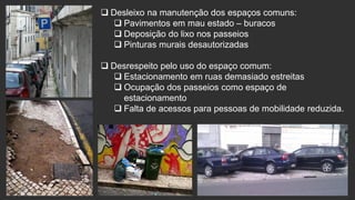  Desleixo na manutenção dos espaços comuns:
 Pavimentos em mau estado – buracos
 Deposição do lixo nos passeios
 Pinturas murais desautorizadas
 Desrespeito pelo uso do espaço comum:
 Estacionamento em ruas demasiado estreitas
 Ocupação dos passeios como espaço de
estacionamento
 Falta de acessos para pessoas de mobilidade reduzida.

 