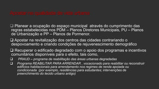 Apostar na qualidade de vida urbana
 Planear a ocupação do espaço municipal através do cumprimento das
regras estabelecidas nos PDM – Planos Diretores Municipais, PU – Planos
de Urbanização e PP – Planos de Pormenor.

 Apostar na revitalização dos centros das cidades contrariando o
despovoamento e criando condições de rejuvenescimento demográfico
 Recuperar o edificado degradado com o apoio dos programas e incentivos
comunitários disponíveis para o efeito, tais como,



PRAUD – programa de reabilitação das áreas urbanas degradadas
Programa REABILITAR PARA ARRENDAR , vocacionado para reabilitar ou reconstruir
edifícios habitacionais para arrendamento nos regimes de renda apoiada ou
condicionada (por exemplo, residências para estudantes; intervenções de
preenchimento do tecido urbano antigo)

 