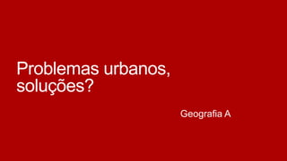 Problemas urbanos,
soluções?
Geografia A

 