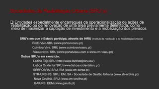Sociedades de Reabilitação Urbana (SRU´s)
 Entidades especialmente encarregues da operacionalização de ações de
reabilitação ou de renovação de uma área previamente delimitada, como
meio de maximizar a captação de investimento e a mobilização dos privados
SRU's em que o Estado participa, através do IHRU (Instituto da Habitação e da Reabilitação Urbana):
Porto Vivo-SRU (www.portovivosru.pt)
Coimbra Viva, SRU (www.coimbravivasru.pt)
Viseu Novo, SRU (www.portalviseu.com e www.cm-viseu.pt)

Outras SRU's em exercício:
Lezíria Tejo SRU (http://www.leziriatejosru.eu/)
Lisboa Ocidental SRU (www.lisboaocidentalsru.pt)
SERPOBRA, SRU, EM (www.cm-serpa.pt)
STR-URBHIS, SRU, EM, SA - Sociedade de Gestão Urbana (www.str-urbhis.pt)
Nova Covilhã, SRU (www.cm-covilha.pt)
GAIURB, EEM (www.gaiurb.pt)

 