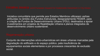 Iniciativa Jessica (Joint European Support for Sustainable Investment in City Areas)
Iniciativa comunitária que permite aos Estados Membros utilizarem verbas
atribuídas no âmbito dos Fundos Estruturais, designadamente FEDER, para
a criação de Fundos de Desenvolvimento Urbano (FDU), destinados a apoiar
investimentos em projetos de Reabilitação Urbana e planos integrados de
desenvolvimento urbano sustentável.

Regeneração urbana
Conjunto de intervenções sócio-urbanísticas em áreas urbanas marcadas pela
degradação do edificado e do espaço público, pela insuficiência de
equipamentos sociais elementares e por processos crescentes de exclusão
social.

 