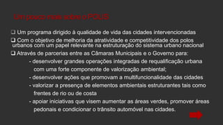 Um pouco mais sobre o POLIS
 Um programa dirigido à qualidade de vida das cidades intervencionadas
 Com o objetivo de melhoria da atratividade e competitividade dos polos
urbanos com um papel relevante na estruturação do sistema urbano nacional
 Através de parcerias entre as Câmaras Municipais e o Governo para:
- desenvolver grandes operações integradas de requalificação urbana
com uma forte componente de valorização ambiental;
- desenvolver ações que promovam a multifuncionalidade das cidades
- valorizar a presença de elementos ambientais estruturantes tais como
frentes de rio ou de costa
- apoiar iniciativas que visem aumentar as áreas verdes, promover áreas
pedonais e condicionar o trânsito automóvel nas cidades.

 