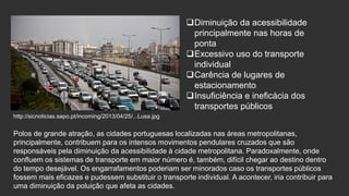 Diminuição da acessibilidade
principalmente nas horas de
ponta
Excessivo uso do transporte
individual
Carência de lugares de
estacionamento
Insuficiência e ineficácia dos
transportes públicos
http://sicnoticias.sapo.pt/incoming/2013/04/25/...Lusa.jpg

Polos de grande atração, as cidades portuguesas localizadas nas áreas metropolitanas,
principalmente, contribuem para os intensos movimentos pendulares cruzados que são
responsáveis pela diminuição da acessibilidade à cidade metropolitana. Paradoxalmente, onde
confluem os sistemas de transporte em maior número é, também, difícil chegar ao destino dentro
do tempo desejável. Os engarrafamentos poderiam ser minorados caso os transportes públicos
fossem mais eficazes e pudessem substituir o transporte individual. A acontecer, iria contribuir para
uma diminuição da poluição que afeta as cidades.

 