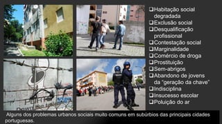 Habitação social
degradada
Exclusão social
Desqualificação
profissional
Contestação social
Marginalidade
Comércio de droga
Prostituição
Sem-abrigos
Abandono de jovens
da “geração da chave”
Indisciplina
Insucesso escolar
Poluição do ar
Alguns dos problemas urbanos sociais muito comuns em subúrbios das principais cidades
portuguesas.

 