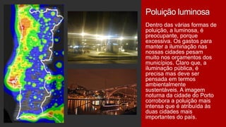 Poluição luminosa
Dentro das várias formas de
poluição, a luminosa, é
preocupante, porque
excessiva. Os gastos para
manter a iluminação nas
nossas cidades pesam
muito nos orçamentos dos
municípios. Claro que, a
iluminação pública, é
precisa mas deve ser
pensada em termos
ambientalmente
sustentáveis. A imagem
noturna da cidade do Porto
corrobora a poluição mais
intensa que é atribuída às
duas cidades mais
importantes do país.

 