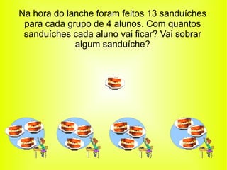 Na hora do lanche foram feitos 13 sanduíches para cada grupo de 4 alunos. Com quantos sanduíches cada aluno vai ficar? Vai sobrar algum sanduíche? 