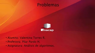 Problemas
• Alumno: Valentina Torres R.
• Profesora: Pilar Pardo H.
• Asignatura: Análisis de algoritmos.
 