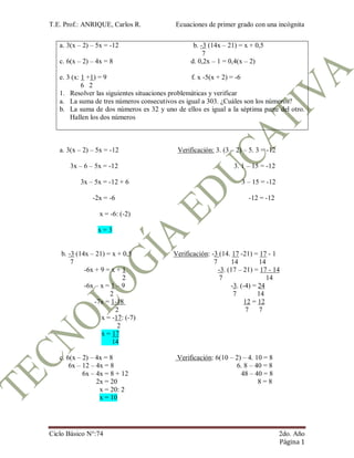 T.E. Prof.: ANRIQUE, Carlos R. Ecuaciones de primer grado con una incógnita
Ciclo Básico N°:74 2do. Año
Página 1
a. 3(x – 2) – 5x = -12 b. -3 (14x – 21) = x + 0,5
7
c. 6(x – 2) – 4x = 8 d. 0,2x – 1 = 0,4(x – 2)
e. 3 (x: 1 +1) = 9 f. x -5(x + 2) = -6
6 2
1. Resolver las siguientes situaciones problemáticas y verificar
a. La suma de tres números consecutivos es igual a 303. ¿Cuáles son los números?
b. La suma de dos números es 32 y uno de ellos es igual a la séptima parte del otro.
Hallen los dos números
a. 3(x – 2) – 5x = -12 Verificación: 3. (3 – 2) – 5. 3 = -12
3x – 6 – 5x = -12 3. 1 – 15 = -12
3x – 5x = -12 + 6 3 – 15 = -12
-2x = -6 -12 = -12
x = -6: (-2)
x = 3
b. -3 (14x – 21) = x + 0,5 Verificación: -3 (14. 17 -21) = 17 - 1
7 7 14 14
-6x + 9 = x + 1 -3. (17 – 21) = 17 - 14
2 7 14
-6x – x = 1 – 9 -3. (-4) = 24
2 7 14
-7x = 1-18 12 = 12
2 7 7
x = -17: (-7)
2
x = 17
14
c. 6(x – 2) – 4x = 8 Verificación: 6(10 – 2) – 4. 10 = 8
6x – 12 – 4x = 8 6. 8 – 40 = 8
6x – 4x = 8 + 12 48 – 40 = 8
2x = 20 8 = 8
x = 20: 2
x = 10
 