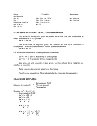 Datos
Actualmente
A = 3x
B=x
Dentro de 20 años
A = 3x + 20
B = x + 20

Ecuación
3x + 20 = 2(x + 20)
3x + 20 = 2x + 40
3x – 2x = 40 – 20
x = 20

Resultados
A = 60 años
B = 20 años

ECUACIONES DE SEGUNDO GRADO CON UNA INCÓGNITA
Una ecuación de segundo grado es aquella en la cual, una vez simplificada, el
mayor exponente de la incógnita es 2.
4x2 + 7x + 6 = 0
Las ecuaciones de segundo grado, se clasifican en dos tipos: completas e
incompletas. Las ecuaciones completas son las que tienen la forma:
ax2 + bx + c = 0
Las ecuaciones incompletas pueden presentar dos formas:
ax2 + c = 0  carece de término de primer grado
ax2 + bx = 0  carece de término independiente
Las raíces de una ecuación de 2do grado, son los valores de la incógnita que
satisface la ecuación.
Toda ecuación de segundo grado tiene dos raíces.
Resolver una ecuación de 2do grado es hallar las raíces de dicha ecuación.
ECUACIONES COMPLETAS
Métodos de resolución

Completando T.C.P
Fórmula general
Factorización

Resolver: 4x2 + 3x – 22 = 0
1. Completado el T.C.P
4x2 + 3x – 22 = 0
4x2 + 3x = 22
4x2 + 3x = 22
4
4
4
x2 + 3x = 22
4
4
x2 + 3x + 3
4
8

2

= 22 + 3
4
8

2

 