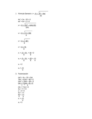 2. Fórmula General: x = - b ±
4x2 + 3x – 22 = 0
ax2 + bx + c = 0
x = -3 ± (3)2 – 4(4)(-22)
2(4)
x = -3 ±

9 + 352
8

x = -3 ±

361
8

x = -3 ± 19
8
x1 = -3 + 19 = 16 = 2
8
8
x2 = -3 – 19 = -22 = -11
8
8
4
x1 = 2
x2 = -11
4
3. Factorización
(4x2 + 3x – 22 = 0)4
16x2 + 4(3x) – 88 = 0
(4x)2 + 3(4x) – 88 = 0
(4x + 11)(4x – 8) = 0
1 * 4
(4x + 11)() = 0
4x + 11 = 0
x–2=0
4x = -11
4x = -11
4
4
x1 = -11
4
x2 = 2

b2 – 4ac
2a

 
