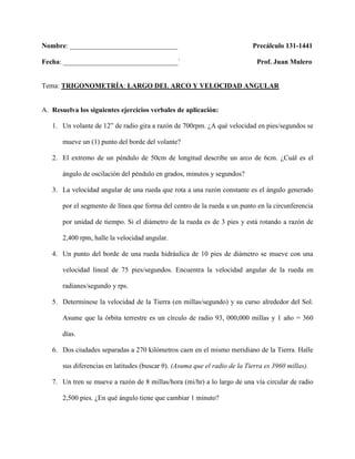 Nombre: _______________________________                                     Precálculo 131-1441

Fecha: _________________________________`                                     Prof. Juan Mulero


Tema: TRIGONOMETRÍA: LARGO DEL ARCO Y VELOCIDAD ANGULAR


A. Resuelva los siguientes ejercicios verbales de aplicación:

   1. Un volante de 12” de radio gira a razón de 700rpm. ¿A qué velocidad en pies/segundos se

       mueve un (1) punto del borde del volante?

   2. El extremo de un péndulo de 50cm de longitud describe un arco de 6cm. ¿Cuál es el

       ángulo de oscilación del péndulo en grados, minutos y segundos?

   3. La velocidad angular de una rueda que rota a una razón constante es el ángulo generado

       por el segmento de línea que forma del centro de la rueda a un punto en la circunferencia

       por unidad de tiempo. Si el diámetro de la rueda es de 3 pies y está rotando a razón de

       2,400 rpm, halle la velocidad angular.

   4. Un punto del borde de una rueda hidráulica de 10 pies de diámetro se mueve con una

       velocidad lineal de 75 pies/segundos. Encuentra la velocidad angular de la rueda en

       radianes/segundo y rps.

   5. Determínese la velocidad de la Tierra (en millas/segundo) y su curso alrededor del Sol.

       Asume que la órbita terrestre es un círculo de radio 93, 000,000 millas y 1 año = 360

       días.

   6. Dos ciudades separadas a 270 kilómetros caen en el mismo meridiano de la Tierra. Halle

       sus diferencias en latitudes (buscar θ). (Asuma que el radio de la Tierra es 3960 millas).

   7. Un tren se mueve a razón de 8 millas/hora (mi/hr) a lo largo de una vía circular de radio

       2,500 pies. ¿En qué ángulo tiene que cambiar 1 minuto?
 