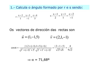 1.- Calcula o ángulo formado por r e s sendo:
                                                                             x       1       y       1   z     2
           x       2        y       3     z       4                  s:
      r:
               1                1             5                                  2               1            1




Os vectores de dirección das rectas son
                                                                    
                   u            (1, 1,5 )                            v               ( 2 ,1, 1)

                           | 1 .2       ( 1). 1       5 .( 1) |                  |2      1       5|       4
cos
                       2            2         2       2       2          2
                   1        ( 1)          5 . 2           1       ( 1)                27         6       9 2



                                                  = 71,68º
 