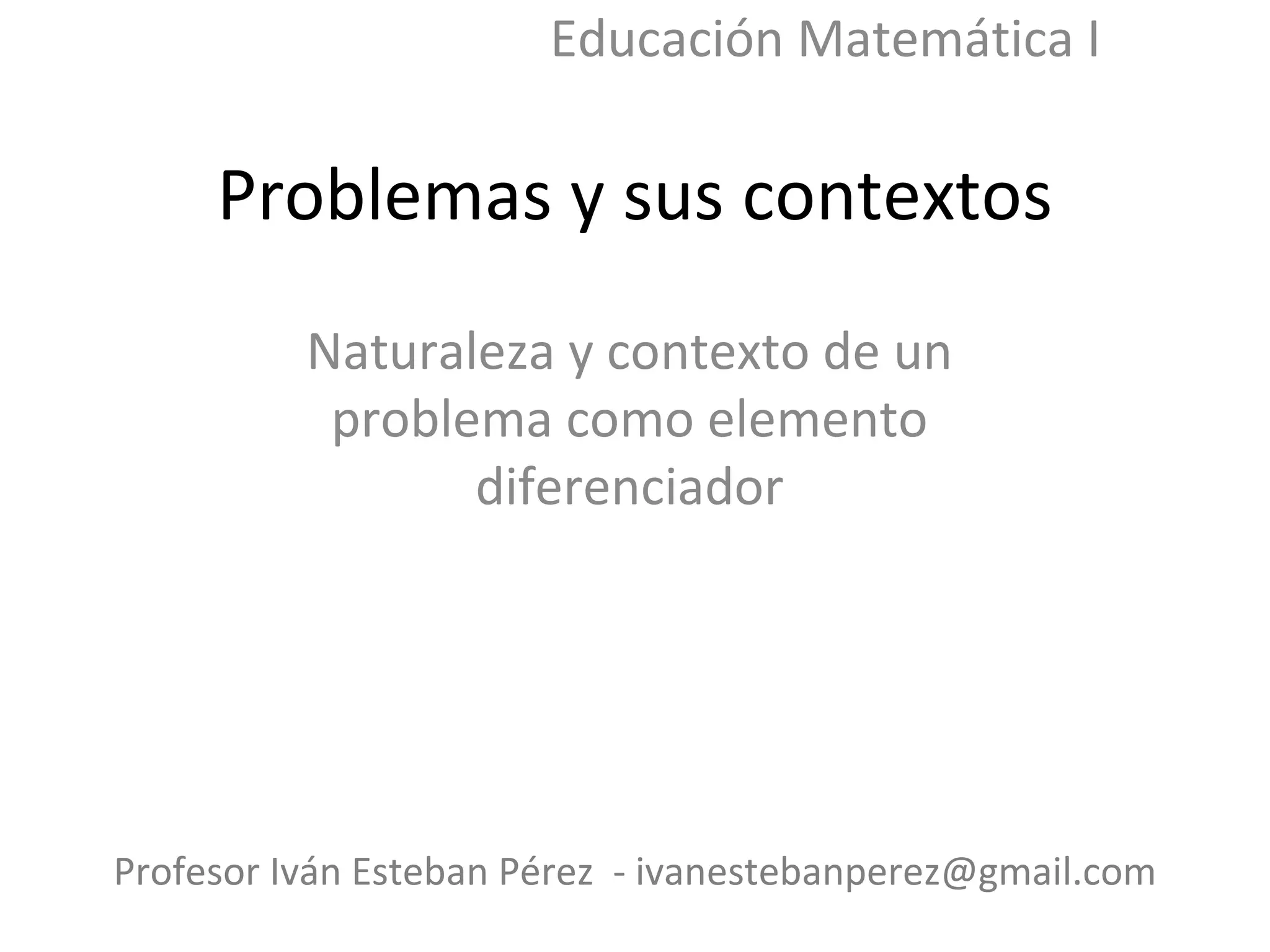 Problemas y sus contextos Naturaleza y contexto de un problema como elemento diferenciador Profesor Iván Esteban Pérez - ivanestebanperez@gmail.com Educación Matemática I