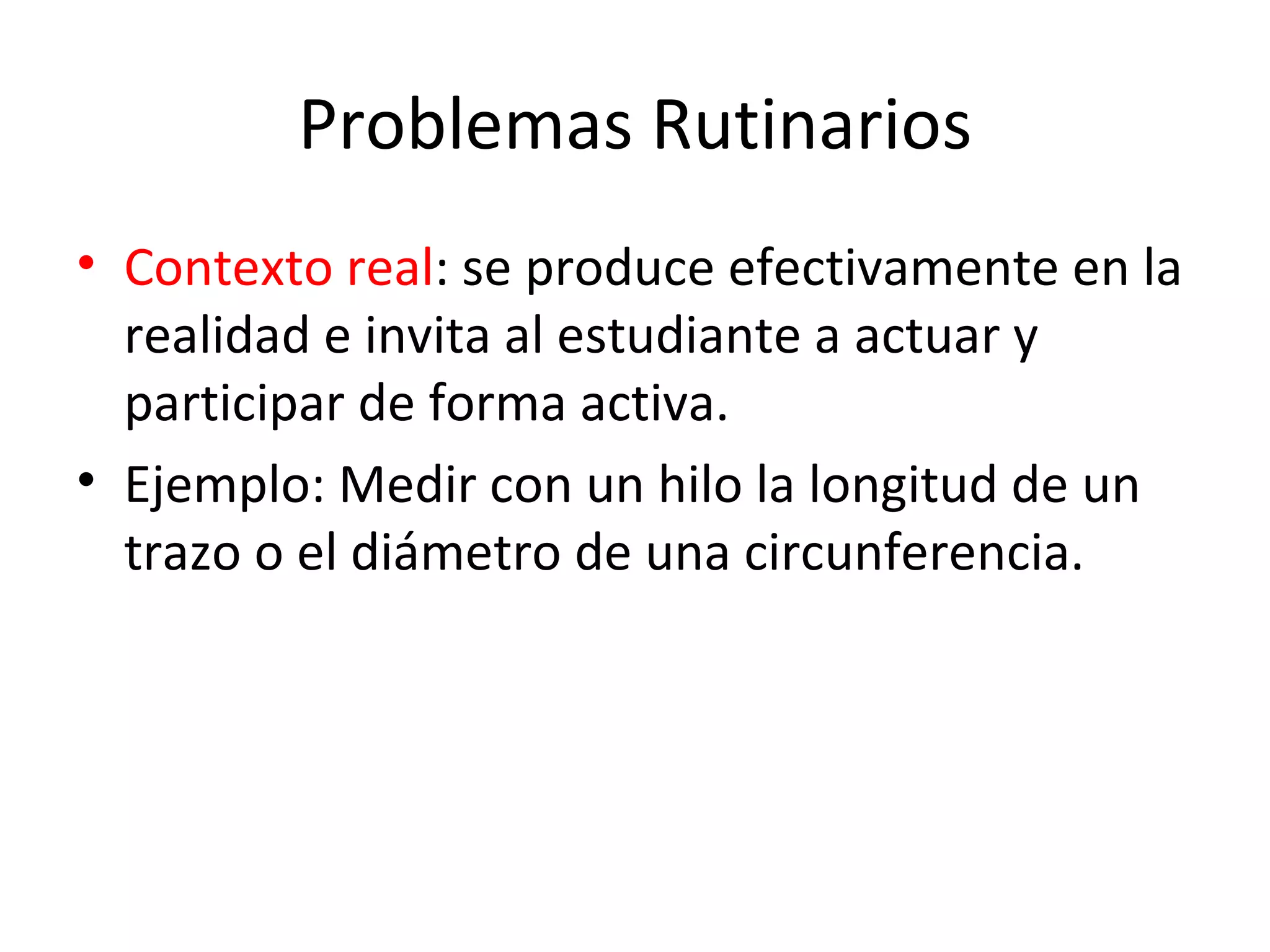 Problemas Rutinarios Contexto real : se produce efectivamente en la realidad e invita al estudiante a actuar y participar de forma activa. Ejemplo: Medir con un hilo la longitud de un trazo o el diámetro de una circunferencia.