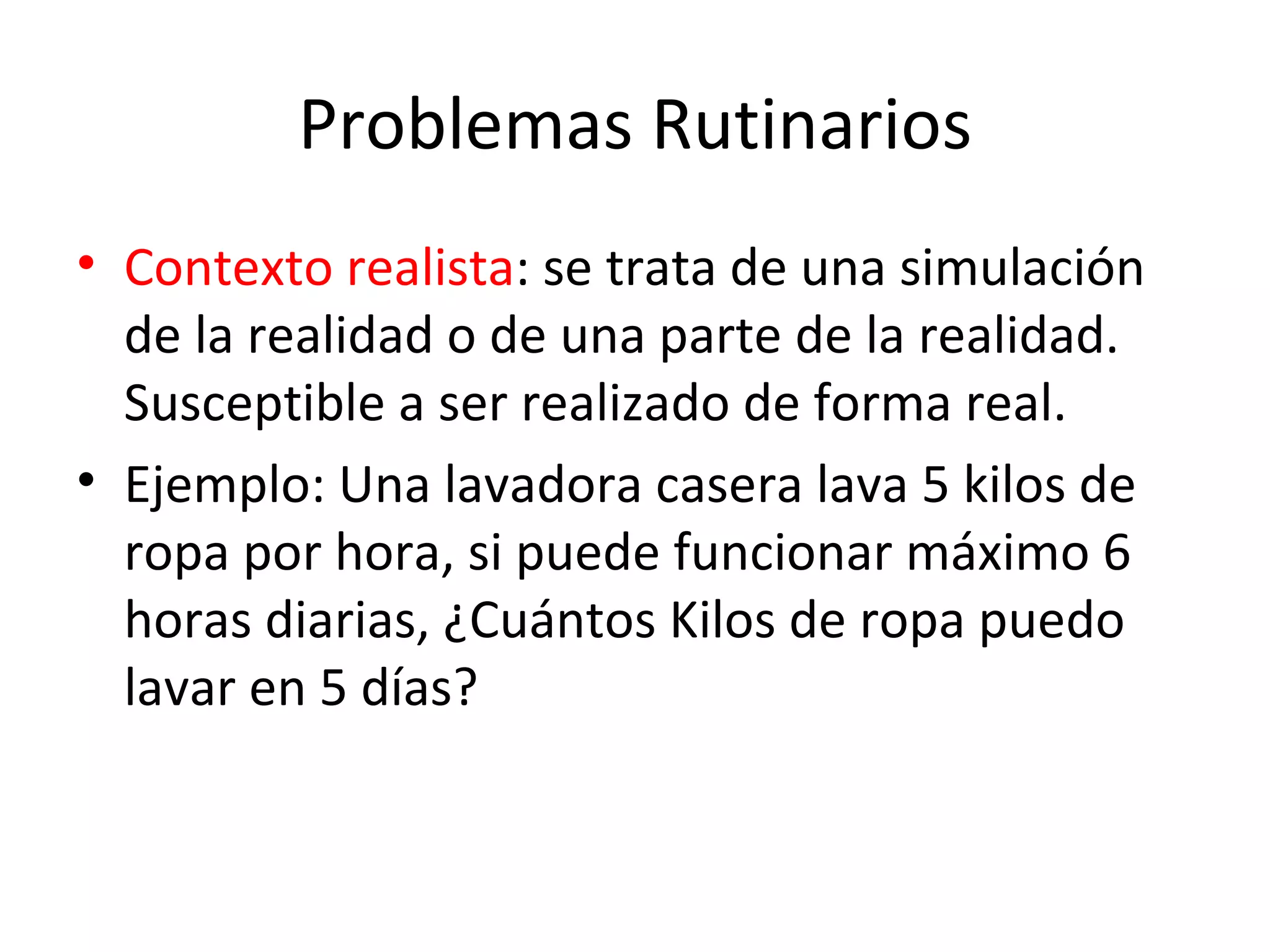 Problemas Rutinarios Contexto realista : se trata de una simulación de la realidad o de una parte de la realidad. Susceptible a ser realizado de forma real. Ejemplo: Una lavadora casera lava 5 kilos de ropa por hora, si puede funcionar máximo 6 horas diarias, ¿Cuántos Kilos de ropa puedo lavar en 5 días?