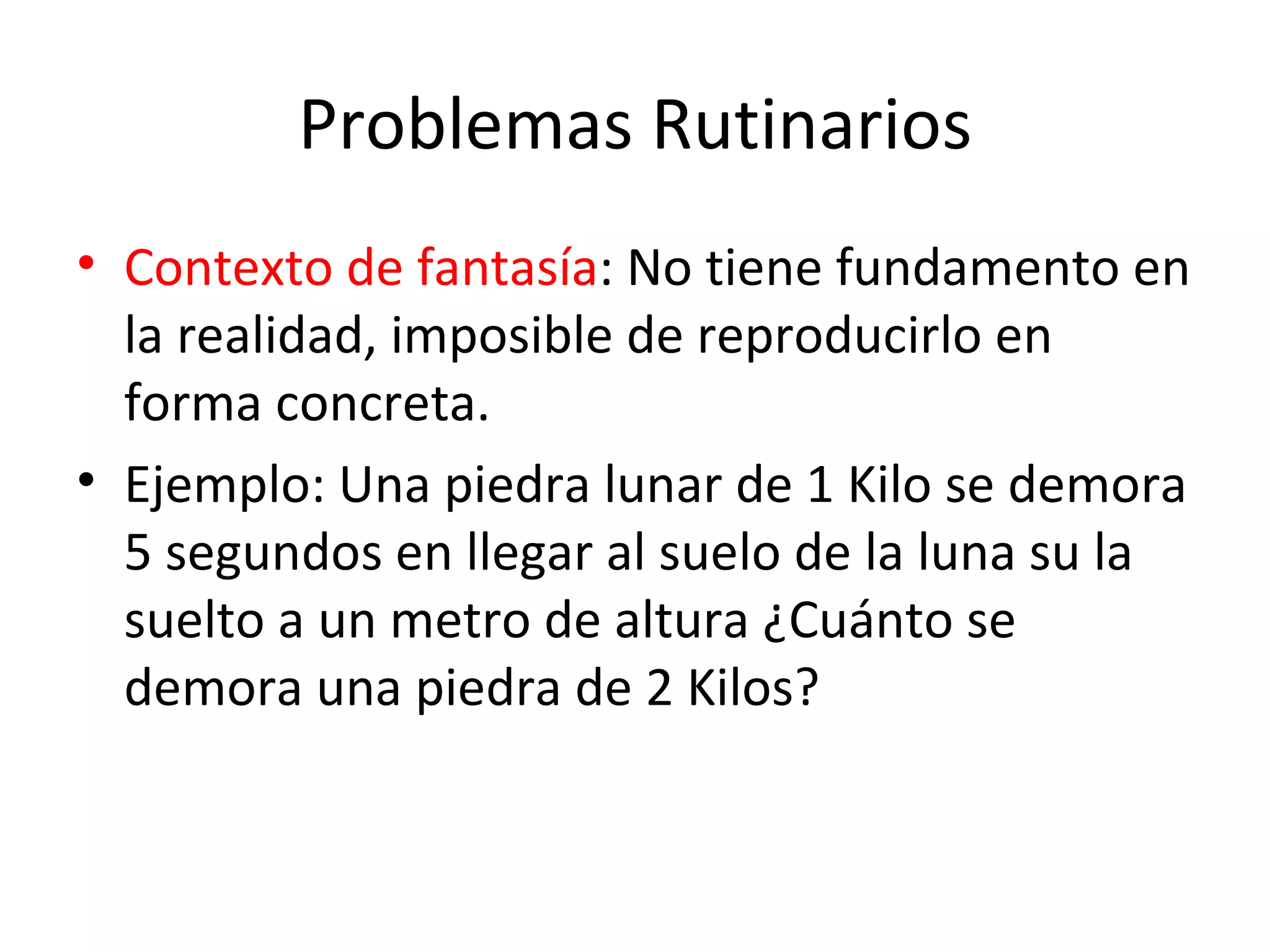 Problemas Rutinarios Contexto de fantasía : No tiene fundamento en la realidad, imposible de reproducirlo en forma concreta. Ejemplo: Una piedra lunar de 1 Kilo se demora 5 segundos en llegar al suelo de la luna su la suelto a un metro de altura ¿Cuánto se demora una piedra de 2 Kilos?