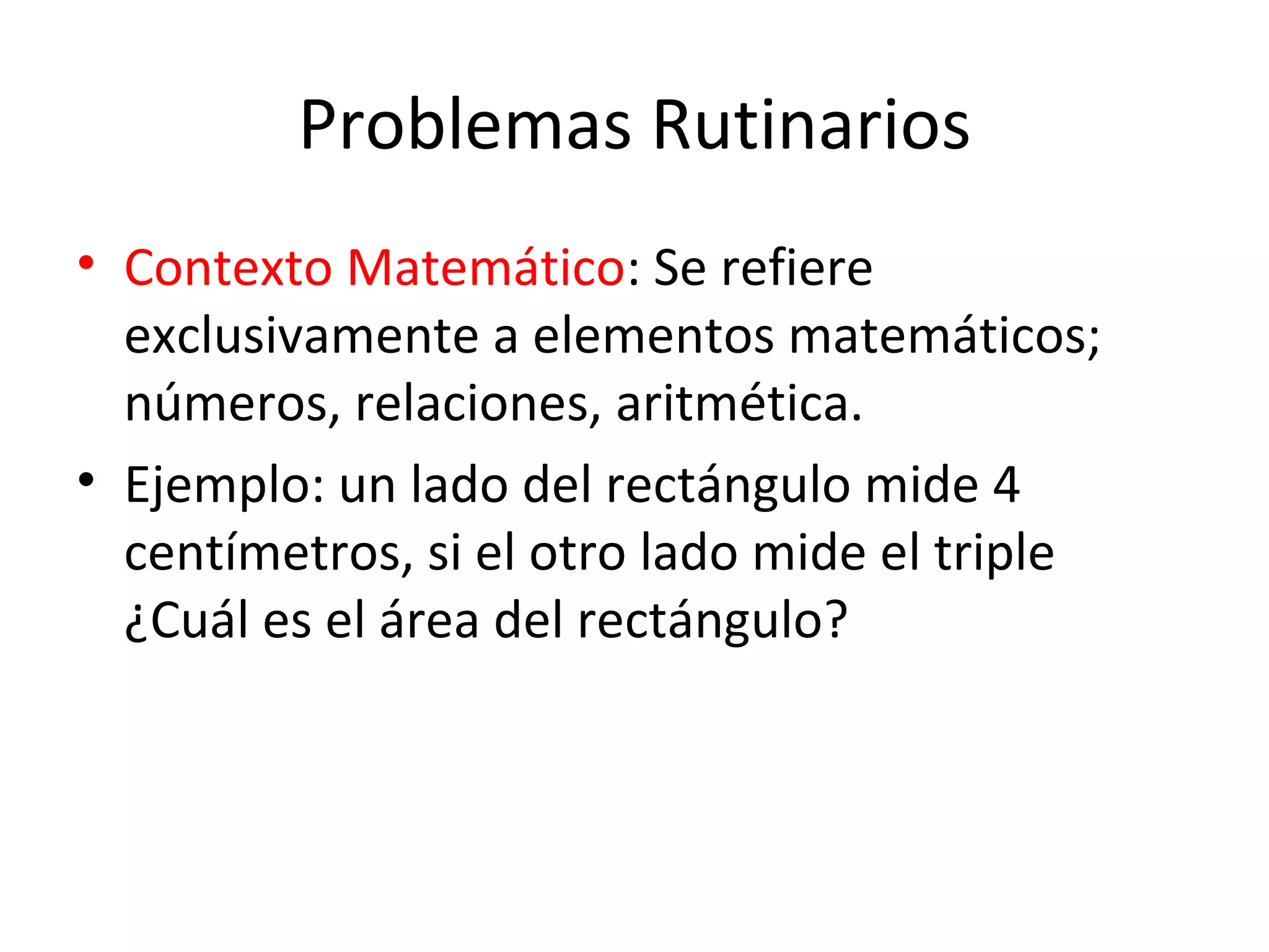 Problemas Rutinarios Contexto Matemático : Se refiere exclusivamente a elementos matemáticos; números, relaciones, aritmética. Ejemplo: un lado del rectángulo mide 4 centímetros, si el otro lado mide el triple ¿Cuál es el área del rectángulo?