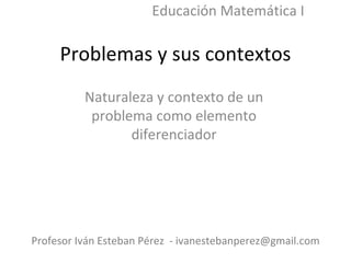 Problemas y sus contextos Naturaleza y contexto de un problema como elemento diferenciador Profesor Iván Esteban Pérez  - ivanestebanperez@gmail.com Educación Matemática I 