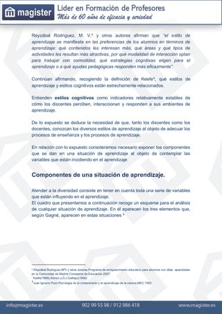Reyzábal Rodriguez, M. V.³ y otros autores afirman que “el estilo de
aprendizaje se manifiesta en las preferencias de los alumnos en términos de
aprendizaje: qué contenidos les interesan más, qué áreas y qué tipos de
actividades les resultan más atractivas, por qué modalidad de interacción optan
para trabajar con comodidad, qué estrategias cognitivas eligen para el
aprendizaje o a qué ayudas pedagógicas responden más eficazmente”.
Continúan afirmando, recogiendo la definición de Keefe⁴, qué estilos de
aprendizaje y estilos cognitivos están estrechamente relacionados.
Entienden estilos cognitivos como indicadores relativamente estables de
cómo los discentes perciben, interaccionan y responden a sus ambientes de
aprendizaje.
De lo expuesto se deduce la necesidad de que, tanto los discentes como los
docentes, conozcan los diversos estilos de aprendizaje al objeto de adecuar los
procesos de enseñanza y los procesos de aprendizaje.
En relación con lo expuesto consideramos necesario exponer los componentes
que se dan en una situación de aprendizaje al objeto de contemplar las
variables que están incidiendo en el aprendizaje
Componentes de una situación de aprendizaje.
Atender a la diversidad consiste en tener en cuenta toda una serie de variables
que están influyendo en el aprendizaje.
El cuadro que presentamos a continuación recoge un esquema para el análisis
de cualquier situación de aprendizaje. En él aparecen los tres elementos que,
según Gagné, aparecen en estas situaciones ⁵
³ Reyzábal Rodriguez,MªV.y otros autores.Programa de enriquecimiento educativo para alumnos con altas apacidades
en la Comunidad de Madrid.Consejeria de Educación.2007.
⁴
Keefe(1988).Alonso y D.J.Gallego(1994)
⁵Juan Ignacio Pozo.Psicologia de la comprensión y el aprendizaje de la ciencia.MEC.1992.
 