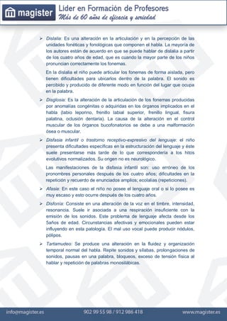  Dislalia: Es una alteración en la articulación y en la percepción de las
unidades fonéticas y fonológicas que componen el habla. La mayoría de
los autores están de acuerdo en que se puede hablar de dislalia a partir
de los cuatro años de edad, que es cuando la mayor parte de los niños
pronuncian correctamente los fonemas.
En la dislalia el niño puede articular los fonemas de forma aislada, pero
tienen dificultades para ubicarlos dentro de la palabra. El sonido es
percibido y producido de diferente modo en función del lugar que ocupa
en la palabra.
 Disglosia: Es la alteración de la articulación de los fonemas producidas
por anomalías congénitas o adquiridas en los órganos implicados en el
habla (labio leporino, frenillo labial superior, frenillo lingual, fisura
palatina, oclusión dentaria). La causa de la alteración en el control
muscular de los órganos bucofonatorios se debe a una malformación
ósea o muscular.
 Disfasia infantil o trastorno receptivo-expresivo del lenguaje: el niño
presenta dificultades específicas en la estructuración del lenguaje y éste
suele presentarse más tarde de lo que correspondería a los hitos
evolutivos normalizados. Su origen no es neurológico.
Las manifestaciones de la disfasia infantil son: uso erróneo de los
pronombres personales después de los cuatro años; dificultades en la
repetición y recuerdo de enunciados amplios; ecolalias (repeticiones).
 Afasia: En este caso el niño no posee el lenguaje oral o si lo posee es
muy escaso y esto ocurre después de los cuatro años.
 Disfonía: Consiste en una alteración de la voz en el timbre, intensidad,
resonancia. Suele ir asociada a una respiración insuficiente con la
emisión de los sonidos. Este problema de lenguaje afecta desde los
5años de edad. Circunstancias afectivas y emocionales pueden estar
influyendo en esta patología. El mal uso vocal puede producir nódulos,
pólipos.
 Tartamudeo: Se produce una alteración en la fluidez y organización
temporal normal del habla. Repite sonidos y sílabas, prolongaciones de
sonidos, pausas en una palabra, bloqueos, exceso de tensión física al
hablar y repetición de palabras monosilábicas.
 