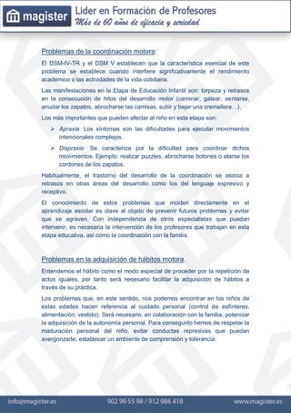 Problemas de la coordinación motora:
El DSM-IV-TR y el DSM V establecen que la característica esencial de este
problema se establece cuando interfiere significativamente el rendimiento
académico o las actividades de la vida cotidiana.
Las manifestaciones en la Etapa de Educación Infantil son: torpeza y retrasos
en la consecución de hitos del desarrollo motor (caminar, gatear, sentarse,
anudar los zapatos, abrocharse las camisas, subir y bajar una cremallera…).
Los más importantes que pueden afectar al niño en esta etapa son:
 Apraxia: Los síntomas son las dificultades para ejecutar movimientos
intencionales complejos.
 Dispraxia: Se caracteriza por la dificultad para coordinar dichos
movimientos. Ejemplo: realizar puzzles, abrocharse botones o atarse los
cordones de los zapatos.
Habitualmente, el trastorno del desarrollo de la coordinación se asocia a
retrasos en otras áreas del desarrollo como los del lenguaje expresivo y
receptivo.
El conocimiento de estos problemas que inciden directamente en el
aprendizaje escolar es clave al objeto de prevenir futuros problemas y evitar
que se agraven. Con independencia de otros especialistas que puedan
intervenir, es necesaria la intervención de los profesores que trabajan en esta
etapa educativa, así como la coordinación con la familia.
Problemas en la adquisición de hábitos motora.
Entendemos el hábito como el modo especial de proceder por la repetición de
actos iguales, por tanto será necesario facilitar la adquisición de hábitos a
través de su práctica.
Los problemas que, en este sentido, nos podemos encontrar en los niños de
estas edades hacen referencia al cuidado personal (control de esfínteres,
alimentación, vestido). Será necesario, en colaboración con la familia, potenciar
la adquisición de la autonomía personal. Para conseguirlo hemos de respetar la
maduración personal del niño, evitar conductas represivas que puedan
avergonzarle, establecer un ambiente de comprensión y tolerancia.
 