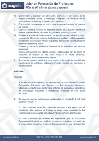 h) Comprender y expresar con corrección, oralmente y por escrito, en la
lengua castellana textos y mensajes complejos, e iniciarse en el
conocimiento, la lectura y el estudio de la literatura.
i) Comprender y expresarse en una o más lenguas extranjeras de manera
apropiada.
j) Conocer, valorar y respetar los aspectos básicos de la cultura y la historia
propias y de los demás, así como el patrimonio artístico y cultural.
k) Conocer y aceptar el funcionamiento del propio cuerpo y el de los otros,
respetar las diferencias, afianzar los hábitos de cuidado y salud corporales
e incorporar la educación física y la práctica del deporte para favorecer el
desarrollo personal y social.
Conocer y valorar la dimensión humana de la sexualidad en toda su
diversidad.
Valorar críticamente los hábitos sociales relacionados con la salud, el
consumo, el cuidado de los seres vivos y el medio ambiente,
contribuyendo a su conservación y mejora.
l) Apreciar la creación artística y comprender el lenguaje de las distintas
manifestaciones artísticas, utilizando diversos medios de expresión y
representación.
Artículo 4.
Currículo
1. A los efectos de lo dispuesto en este Decreto, el currículo de Educación
Secundaria Obligatoria está formado por los siguientes elementos:
Objetivos, competencias, contenidos, criterios de evaluación, estándares
de aprendizaje evaluables y metodología didáctica de esta etapa
educativa.
2. De acuerdo con las definiciones establecidas en el artículo 2 del Real
Decreto 1105/2014:
2.1. Los objetivos serán los referentes relativos a los logros que el
estudiante debe alcanzar al finalizar la etapa, como resultado de las
experiencias de enseñanza-aprendizaje intencionalmente planificadas.
2.2. Los contenidos se ordenan en asignaturas que, en Educación
Secundaria Obligatoria, se clasifican en materias o ámbitos, en función de
la propia etapa educativa, o bien de los programas en que participen los
 