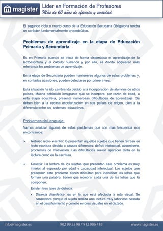 El segundo ciclo o cuarto curso de la Educación Secudaria Obligatoria tendrá
un carácter fundamentalmente propedeútico.
Problemas de aprendizaje en la etapa de Educación
Primaria y Secundaria.
Es en Primaria cuando se inicia de forma sistemática el aprendizaje de la
lectoescritura y el cálculo numérico y por ello, es dónde adquieren más
relevancia los problemas de aprendizaje.
En la etapa de Secundaria pueden mantenerse algunos de estos problemas y,
en contadas ocasiones, pueden detectarse por primera vez.
Esta situación ha ido cambiando debido a la incorporación de alumnos de otros
países. Mucha población inmigrante que se incorpora, por razón de edad, a
esta etapa educativa, presenta numerosas dificultades de aprendizaje. Se
deben bien a la escasa escolarización en sus países de origen, bien a la
diferencia entre los sistemas educativos.
Problemas del lenguaje:
Vamos analizar algunos de estos problemas que con más frecuencia nos
encontramos:
 Retraso lecto- escritor: lo presentan aquellos sujetos que tienen retraso en
lecto-escritura debido a causas diferentes: déficit intelectual, absentismo,
problemas de motivación. Las dificultades suelen aparecer tanto en la
lectura como en la escritura.
 Dislexia: La lectura de los sujetos que presentan este problema es muy
inferior al esperado por edad y capacidad intelectual. Los sujetos que
presentan este problema tienen dificultad para identificar las letras que
forman una palabra, tienen que nombrar cada una de las letras que la
componen.
Existen tres tipos de dislexia:
 Dislexia diseidética: es en la que está afectada la ruta visual. Se
caracteriza porque el sujeto realiza una lectura muy laboriosa basada
en el desciframiento y comete errores visuales en el dictado.
 