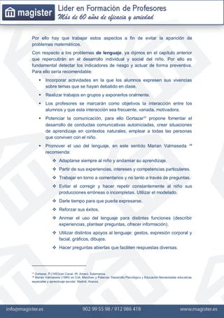 Por ello hay que trabajar estos aspectos a fin de evitar la aparición de
problemas matemáticos.
Con respecto a los problemas de lenguaje, ya dijimos en el capítulo anterior
que repercutirán en el desarrollo individual y social del niño. Por ello es
fundamental detectar los indicadores de riesgo y actuar de forma preventiva.
Para ello sería recomendable:
 Incorporar actividades en la que los alumnos expresen sus vivencias
sobre temas que se hayan debatido en clase.
 Realizar trabajos en grupos y exponerlos oralmente.
 Los profesores se marcarán como objetivos la interacción entre los
alumnos y que esta interacción sea frecuente, variada, motivadora.
 Potenciar la comunicación, para ello Gortazar¹⁷ propone fomentar el
desarrollo de conductas comunicativas autoiniciadas, crear situaciones
de aprendizaje en contextos naturales; emplear a todas las personas
que conviven con el niño.
 Promover el uso del lenguaje, en este sentido Marian Valmaseda ¹⁸
recomienda:
 Adaptarse siempre al niño y andamiar su aprendizaje.
 Partir de sus experiencias, intereses y competencias particulares.
 Trabajar en torno a comentarios y no tanto a través de preguntas.
 Evitar el corregir y hacer repetir constantemente al niño sus
producciones erróneas o incompletas. Utilizar el modelado.
 Darle tiempo para que pueda expresarse.
 Reforzar sus éxitos.
 Animar el uso del lenguaje para distintas funciones (describir
experiencias, plantear preguntas, ofrecer información).
 Utilizar distintos apoyos al lenguaje: gestos, expresión corporal y
facial, gráficos, dibujos.
 Hacer preguntas abiertas que faciliten respuestas diversas.
¹⁷ Gortazar, P.(1993)(en Canal, rR. Amarú. Salamanca.
¹⁸ Marian Valmaseda (1990) en Coll, Marchesi y Palacios: Desarrollo Psicológico y Educación.Necesidades educativas
especiales y aprendizaje escolar. Madrid. Alianza.
 