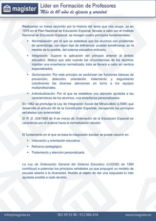 Realizando un breve recorrido por la historia del tema que nos ocupa, ya en
1978 en el Plan Nacional de Educación Especial, llevado a cabo por el Instituto
Nacional de Educación Especial, se recogen cuatro principios fundamentales:
 Normalización: por el que se establece que los alumnos con problemas
de aprendizaje, con algún tipo de deficiencia puedan beneficiarse, en la
medida de lo posible, del sistema educativo ordinario.
 Integración: Supone la aplicación del principio anterior al ámbito
educativo. Matiza que sólo cuando las circunstancias de los alumnos
impidan una enseñanza normalizada, ésta se llevará a cabo en centros
especializados.
 Sectorización: Por este principio se sectorizan las funciones básicas de
prevención, detección, orientación, tratamiento y seguimiento
coordinando las diversas atenciones en torno a los equipos
multiprofesinales.
 Individualización: Por el que se establece una atención ajustada a las
características de los alumnos, una enseñanza personalizadas.
En 1982 se promulga la Ley de Integración Social del Minusválido (LISMI) que
desarrolla el artículo 49 de la Constitución Española, recogiendo los principios
señalados con anterioridad.
El R. D. 334/1985 de 6 de marzo de Ordenación de la Educación Especial se
caracteriza por el avance hacia la normalización escolar.
El fundamento en el que se basa la integración escolar se puede resumir en:
 Valoración y orientación educativa.
 Refuerzo pedagógico.
 Tratamiento y atención personalizada.
La Ley de Ordenación General del Sistema Educativo (LOGSE) de 1990
contribuyó a potenciar los principios señalados ya que propugnó un modelo de
escuela abierta a la diversidad, flexible al objeto de dar una respuesta lo más
ajustada posible a cada alumno.
 